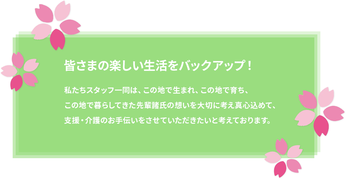 皆さまの楽しい生活をバックアップ！ 私たちスタッフ一同は、この地で生まれ、この地で育ち、
この地で暮らしてきた先輩諸氏の想いを大切に考え真心込めて、
支援・介護のお手伝いをさせていただきたいと考えております。